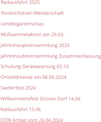 Radausfahrt 2025 Stockschützen Meisterschaft Landesgartenschau Müllsammelaktion am 29.03. Jahreshauptversammlung 2025 Jahreshaubtversammlung Zusammenfassung Schulung Gerätewartung 03.10 Ortsbildmesse am 08.09.2024 Siedlerfest 2024 Willkommensfest Grünes Dorf 14.06 Radausfahrt 15.06 OÖN Artikel vom 26.04.2024